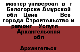 мастер универсал  в  г.Белогорске Амурской обл › Цена ­ 3 000 - Все города Строительство и ремонт » Услуги   . Архангельская обл.,Архангельск г.